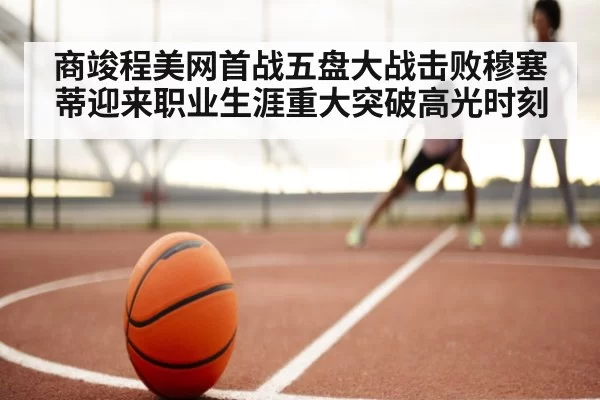 商竣程美网首战五盘大战击败穆塞蒂迎来职业生涯重大突破高光时刻