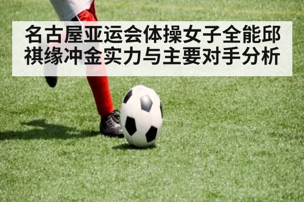 名古屋亚运会体操女子全能邱祺缘冲金实力与主要对手分析